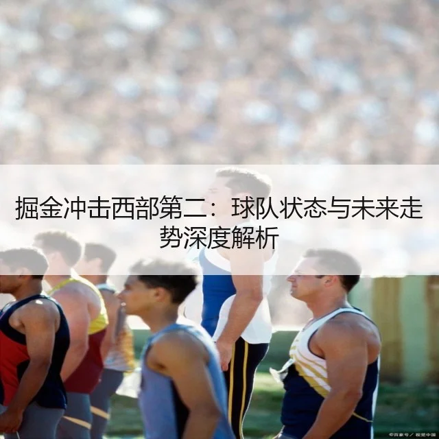 掘金冲击西部第二:球队状态与未来走势深度解析
